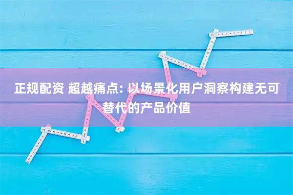 正规配资 超越痛点: 以场景化用户洞察构建无可替代的产品价值
