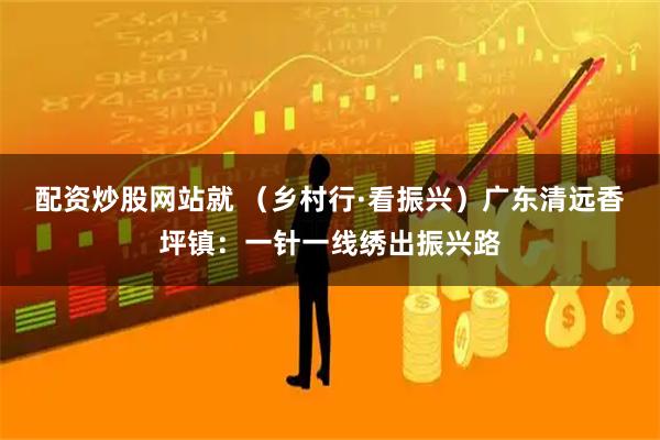 配资炒股网站就 （乡村行·看振兴）广东清远香坪镇：一针一线绣出振兴路
