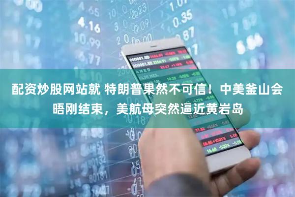 配资炒股网站就 特朗普果然不可信！中美釜山会晤刚结束，美航母突然逼近黄岩岛