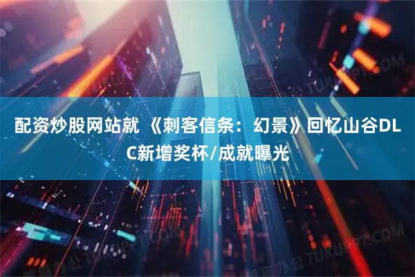 配资炒股网站就 《刺客信条：幻景》回忆山谷DLC新增奖杯/成就曝光