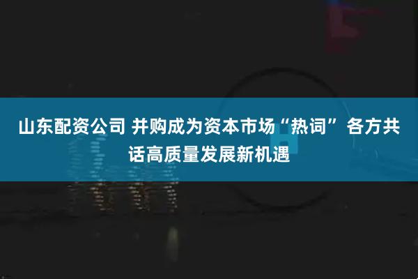 山东配资公司 并购成为资本市场“热词” 各方共话高质量发展新机遇