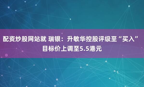 配资炒股网站就 瑞银：升敏华控股评级至“买入” 目标价上调至5.5港元